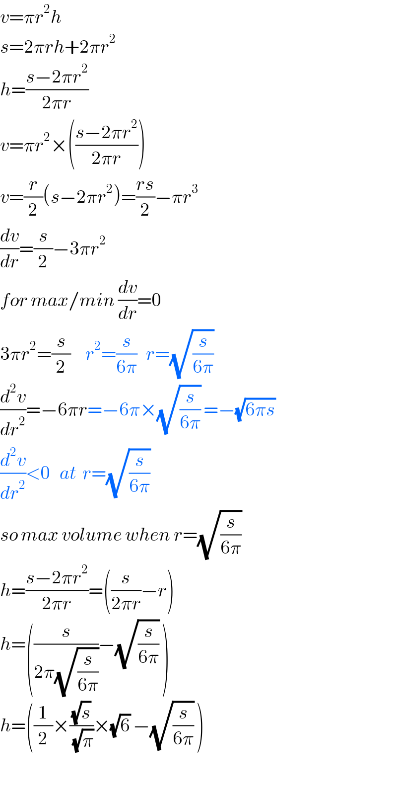 v=πr^2 h  s=2πrh+2πr^2     h=((s−2πr^2 )/(2πr))  v=πr^2 ×(((s−2πr^2 )/(2πr)))  v=(r/2)(s−2πr^2 )=((rs)/2)−πr^3   (dv/dr)=(s/2)−3πr^2   for max/min (dv/dr)=0  3πr^2 =(s/2)     r^2 =(s/(6π))   r=(√(s/(6π)))   (d^2 v/dr^2 )=−6πr=−6π×(√(s/(6π))) =−(√(6πs))   (d^2 v/dr^2 )<0   at  r=(√(s/(6π)))   so max volume when r=(√(s/(6π)))   h=((s−2πr^2 )/(2πr))=((s/(2πr))−r)   h=((s/(2π(√(s/(6π)))))−(√(s/(6π))) )  h=((1/2)×((√s)/(√π))×(√6) −(√(s/(6π))) )    