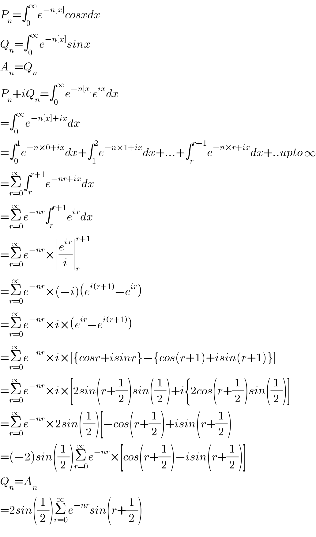 P_n =∫_0 ^∞ e^(−n[x]) cosxdx  Q_n =∫_0 ^∞ e^(−n[x]) sinx  A_n =Q_n   P_n +iQ_n =∫_0 ^∞ e^(−n[x]) e^(ix) dx  =∫_0 ^∞ e^(−n[x]+ix) dx  =∫_0 ^1 e^(−n×0+ix) dx+∫_1 ^2 e^(−n×1+ix) dx+...+∫_r ^(r+1) e^(−n×r+ix) dx+..upto ∞  =Σ_(r=0) ^∞ ∫_r ^(r+1) e^(−nr+ix) dx  =Σ_(r=0) ^∞ e^(−nr) ∫_r ^(r+1) e^(ix) dx  =Σ_(r=0) ^∞ e^(−nr) ×∣(e^(ix) /i)∣_r ^(r+1)   =Σ_(r=0) ^∞ e^(−nr) ×(−i)(e^(i(r+1)) −e^(ir) )  =Σ_(r=0) ^∞ e^(−nr) ×i×(e^(ir) −e^(i(r+1)) )  =Σ_(r=0) ^∞ e^(−nr) ×i×[{cosr+isinr}−{cos(r+1)+isin(r+1)}]  =Σ_(r=0) ^∞ e^(−nr) ×i×[2sin(r+(1/2))sin((1/2))+i{2cos(r+(1/2))sin((1/2))]  =Σ_(r=0) ^∞ e^(−nr) ×2sin((1/2))[−cos(r+(1/2))+isin(r+(1/2))  =(−2)sin((1/2))Σ_(r=0) ^∞ e^(−nr) ×[cos(r+(1/2))−isin(r+(1/2))]  Q_n =A_n   =2sin((1/2))Σ_(r=0) ^∞ e^(−nr) sin(r+(1/2))  