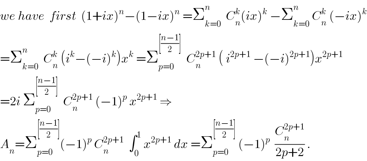 we have  first  (1+ix)^n −(1−ix)^n  =Σ_(k=0) ^n   C_n ^k (ix)^k  −Σ_(k=0) ^n  C_n ^k  (−ix)^k   =Σ_(k=0) ^n   C_n ^k  (i^k −(−i)^k )x^k  =Σ_(p=0) ^([((n−1)/2)])   C_n ^(2p+1)  ( i^(2p+1)  −(−i)^(2p+1) )x^(2p+1)   =2i Σ_(p=0) ^([((n−1)/2)])   C_n ^(2p+1)  (−1)^p  x^(2p+1)  ⇒  A_n =Σ_(p=0) ^([((n−1)/2)]) (−1)^p  C_n ^(2p+1)   ∫_0 ^1  x^(2p+1)  dx =Σ_(p=0) ^([((n−1)/2)])  (−1)^p   (C_n ^(2p+1) /(2p+2)) .  