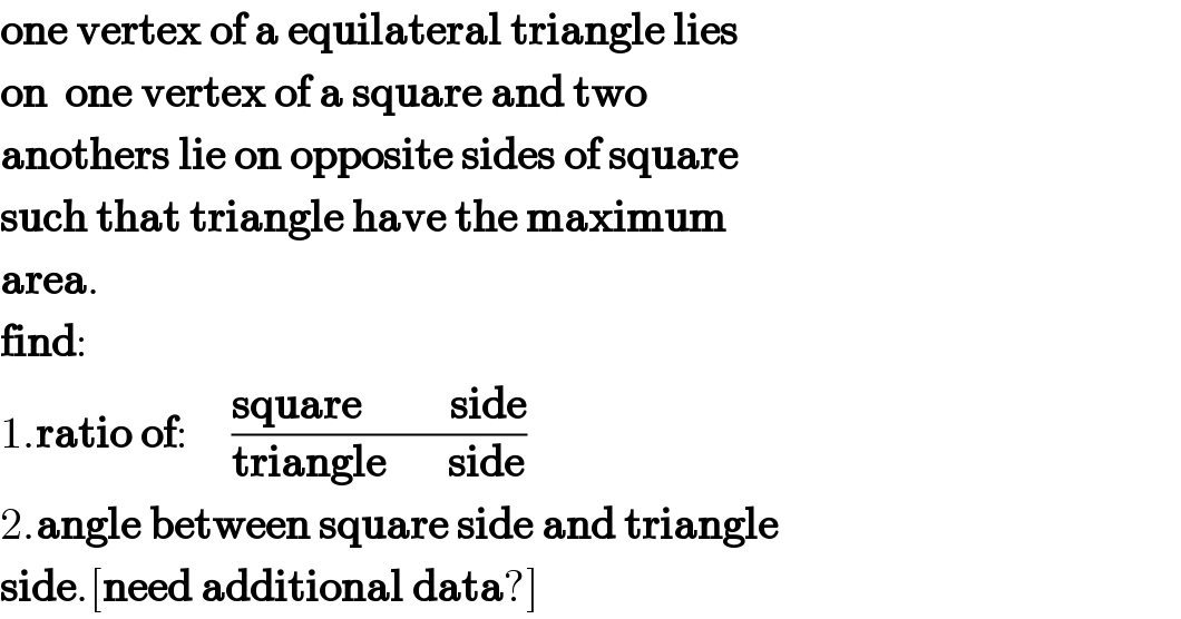 one vertex of a equilateral triangle lies  on  one vertex of a square and two  anothers lie on opposite sides of square  such that triangle have the maximum  area.  find:  1.ratio of:     ((square          side)/(triangle       side))  2.angle between square side and triangle  side.[need additional data?]  