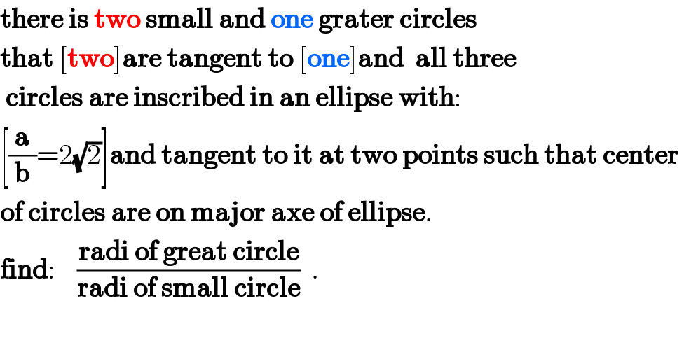 there is two small and one grater circles  that [two]are tangent to [one]and  all three   circles are inscribed in an ellipse with:  [(a/b)=2(√2)]and tangent to it at two points such that center   of circles are on major axe of ellipse.  find:    ((radi of great circle)/(radi of small circle))  .  