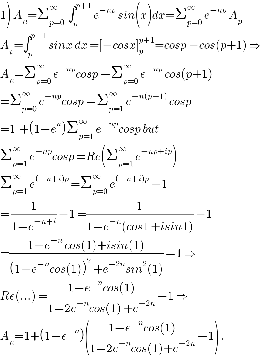1) A_n =Σ_(p=0) ^∞   ∫_p ^(p+1)  e^(−np)  sin(x)dx=Σ_(p=0) ^∞  e^(−np)  A_p   A_p =∫_p ^(p+1)  sinx dx =[−cosx]_p ^(p+1) =cosp −cos(p+1) ⇒  A_n =Σ_(p=0) ^∞  e^(−np) cosp −Σ_(p=0) ^∞  e^(−np)  cos(p+1)  =Σ_(p=0) ^∞  e^(−np) cosp −Σ_(p=1) ^∞  e^(−n(p−1))  cosp  =1  +(1−e^n )Σ_(p=1) ^∞  e^(−np) cosp but  Σ_(p=1) ^∞  e^(−np) cosp =Re(Σ_(p=1) ^∞  e^(−np+ip) )  Σ_(p=1) ^∞  e^((−n+i)p)  =Σ_(p=0) ^∞  e^((−n+i)p)  −1  = (1/(1−e^(−n+i) )) −1 =(1/(1−e^(−n) (cos1 +isin1))) −1  =((1−e^(−n)  cos(1)+isin(1))/((1−e^(−n) cos(1))^2  +e^(−2n) sin^2 (1))) −1 ⇒  Re(...) =((1−e^(−n) cos(1))/(1−2e^(−n) cos(1) +e^(−2n) )) −1 ⇒  A_n =1+(1−e^(−n) )(((1−e^(−n) cos(1))/(1−2e^(−n) cos(1)+e^(−2n) )) −1) .  