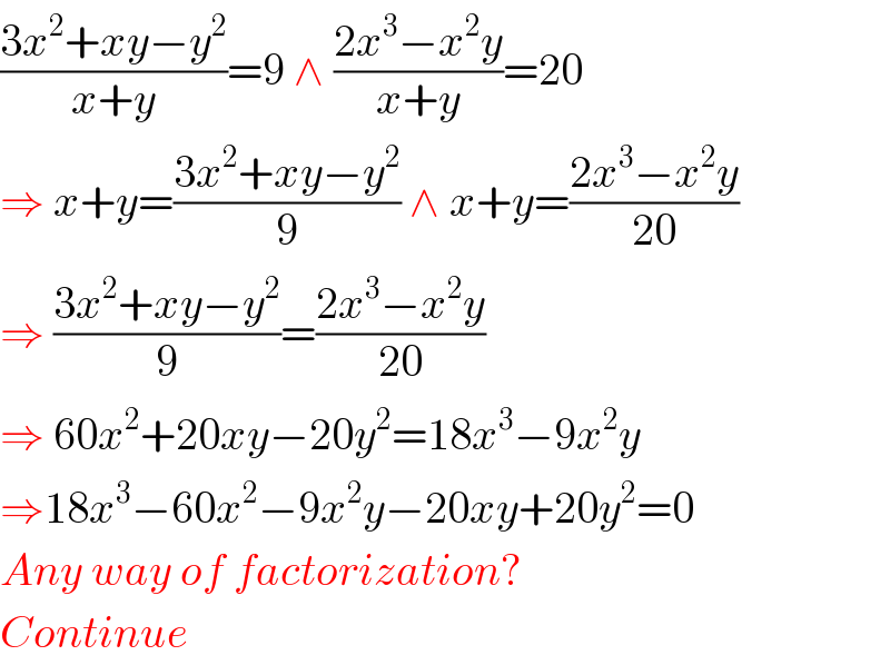 ((3x^2 +xy−y^2 )/(x+y))=9 ∧ ((2x^3 −x^2 y)/(x+y))=20  ⇒ x+y=((3x^2 +xy−y^2 )/9) ∧ x+y=((2x^3 −x^2 y)/(20))  ⇒ ((3x^2 +xy−y^2 )/9)=((2x^3 −x^2 y)/(20))  ⇒ 60x^2 +20xy−20y^2 =18x^3 −9x^2 y  ⇒18x^3 −60x^2 −9x^2 y−20xy+20y^2 =0  Any way of factorization?  Continue  