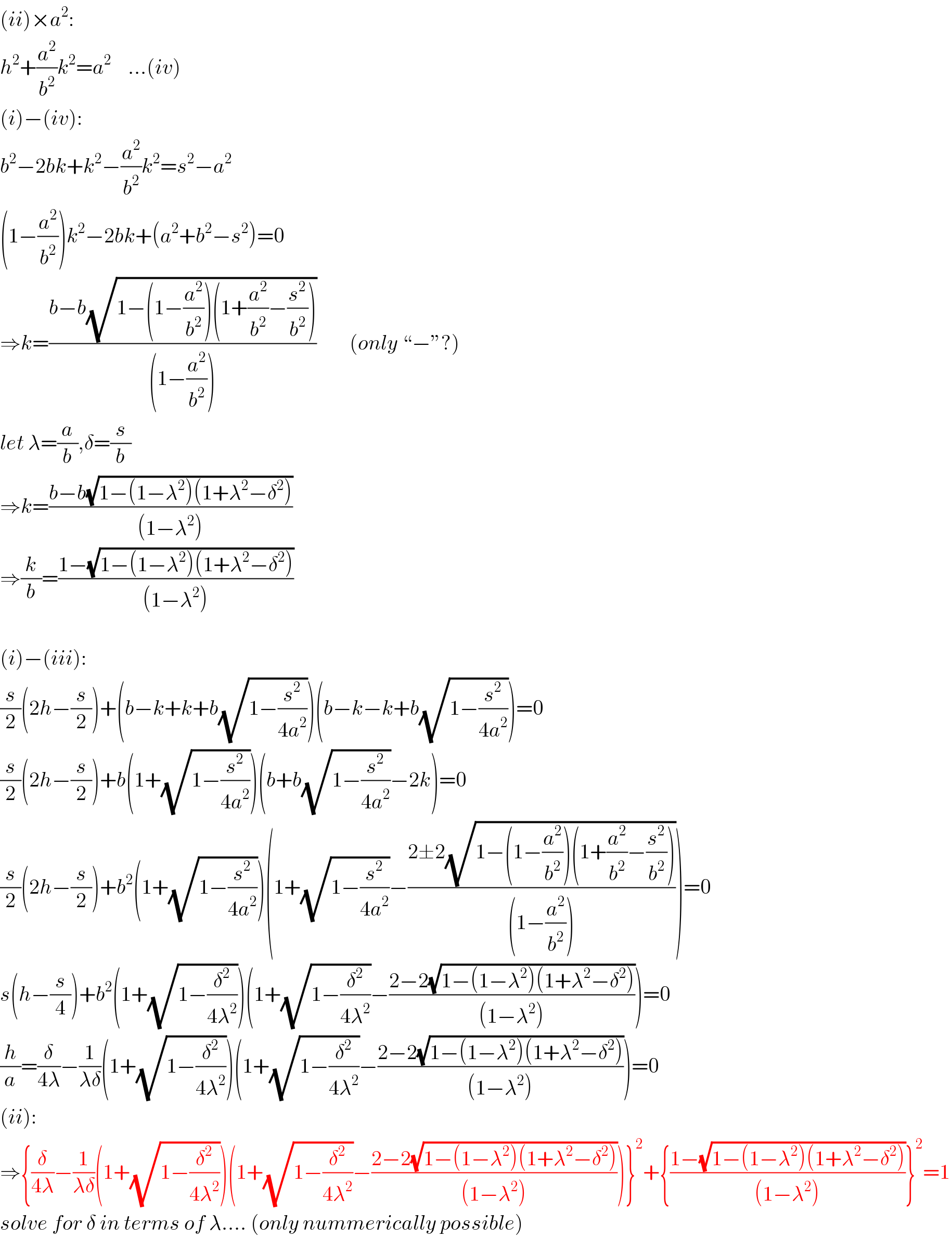 (ii)×a^2 :  h^2 +(a^2 /b^2 )k^2 =a^2     ...(iv)  (i)−(iv):  b^2 −2bk+k^2 −(a^2 /b^2 )k^2 =s^2 −a^2   (1−(a^2 /b^2 ))k^2 −2bk+(a^2 +b^2 −s^2 )=0  ⇒k=((b−b(√(1−(1−(a^2 /b^2 ))(1+(a^2 /b^2 )−(s^2 /b^2 )))))/((1−(a^2 /b^2 ))))        (only “−”?)  let λ=(a/b),δ=(s/b)  ⇒k=((b−b(√(1−(1−λ^2 )(1+λ^2 −δ^2 ))))/((1−λ^2 )))  ⇒(k/b)=((1−(√(1−(1−λ^2 )(1+λ^2 −δ^2 ))))/((1−λ^2 )))    (i)−(iii):  (s/2)(2h−(s/2))+(b−k+k+b(√(1−(s^2 /(4a^2 )))))(b−k−k+b(√(1−(s^2 /(4a^2 )))))=0  (s/2)(2h−(s/2))+b(1+(√(1−(s^2 /(4a^2 )))))(b+b(√(1−(s^2 /(4a^2 ))))−2k)=0  (s/2)(2h−(s/2))+b^2 (1+(√(1−(s^2 /(4a^2 )))))(1+(√(1−(s^2 /(4a^2 ))))−((2±2(√(1−(1−(a^2 /b^2 ))(1+(a^2 /b^2 )−(s^2 /b^2 )))))/((1−(a^2 /b^2 )))))=0  s(h−(s/4))+b^2 (1+(√(1−(δ^2 /(4λ^2 )))))(1+(√(1−(δ^2 /(4λ^2 ))))−((2−2(√(1−(1−λ^2 )(1+λ^2 −δ^2 ))))/((1−λ^2 ))))=0  (h/a)=(δ/(4λ))−(1/(λδ))(1+(√(1−(δ^2 /(4λ^2 )))))(1+(√(1−(δ^2 /(4λ^2 ))))−((2−2(√(1−(1−λ^2 )(1+λ^2 −δ^2 ))))/((1−λ^2 ))))=0  (ii):  ⇒{(δ/(4λ))−(1/(λδ))(1+(√(1−(δ^2 /(4λ^2 )))))(1+(√(1−(δ^2 /(4λ^2 ))))−((2−2(√(1−(1−λ^2 )(1+λ^2 −δ^2 ))))/((1−λ^2 ))))}^2 +{((1−(√(1−(1−λ^2 )(1+λ^2 −δ^2 ))))/((1−λ^2 )))}^2 =1  solve for δ in terms of λ.... (only nummerically possible)  