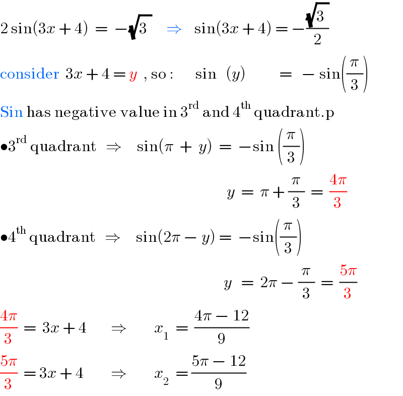 2 sin(3x + 4)  =  −(√3^ )     ⇒    sin(3x + 4) = −((√3^ )/2)  consider  3x + 4 = y  , so :       sin   (y)           =   − sin((π/3))  Sin has negative value in 3^(rd)  and 4^(th)  quadrant.p  •3^(rd)  quadrant   ⇒     sin(π  +  y)  =  −sin ((π/3))                                                                             y  =  π + (π/3)  =  ((4π)/3)  •4^(th)  quadrant   ⇒     sin(2π − y) =  −sin((π/3))                                                                            y   =  2π − (π/3)  =  ((5π)/3)  ((4π)/3)  =  3x + 4        ⇒         x_1   =  ((4π − 12)/9)  ((5π)/3)  = 3x + 4         ⇒         x_2   = ((5π − 12)/9)  