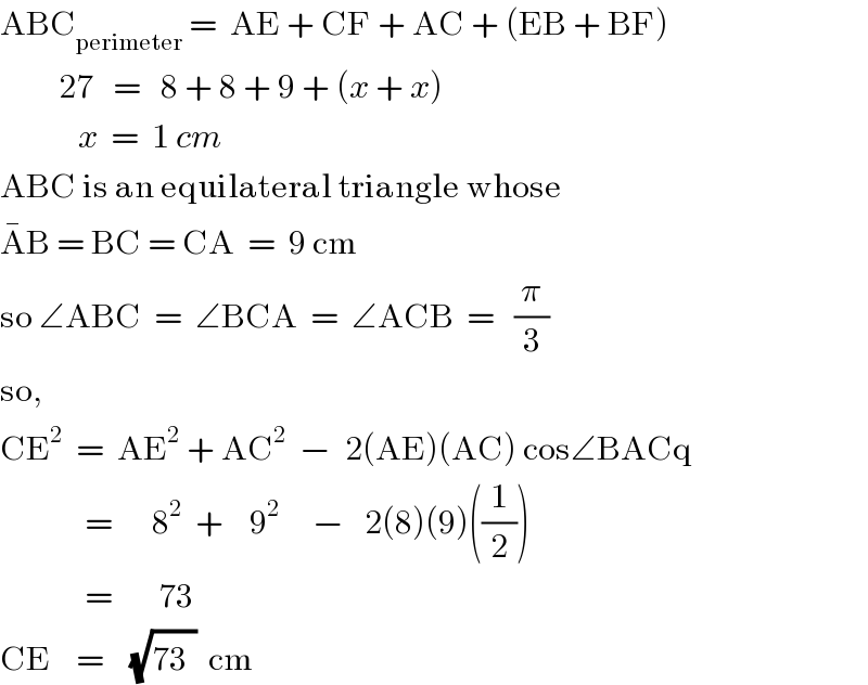 ABC_(perimeter)  =  AE + CF + AC + (EB + BF)           27   =   8 + 8 + 9 + (x + x)              x  =  1 cm  ABC is an equilateral triangle whose  A^� B = BC = CA  =  9 cm  so ∠ABC  =  ∠BCA  =  ∠ACB  =   (π/3)  so,  CE^2   =  AE^2  + AC^2   −  2(AE)(AC) cos∠BACq               =      8^2   +    9^2      −   2(8)(9)((1/2))               =       73     CE    =    (√(73^ ))  cm  
