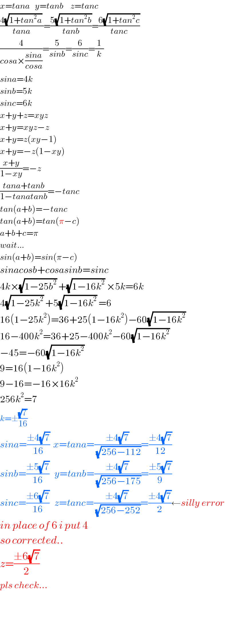 x=tana   y=tanb    z=tanc  ((4(√(1+tan^2 a)) )/(tana))=((5(√(1+tan^2 b)))/(tanb))=((6(√(1+tan^2 c)))/(tanc))  (4/(cosa×((sina)/(cosa))))=(5/(sinb))=(6/(sinc))=(1/k)  sina=4k  sinb=5k  sinc=6k  x+y+z=xyz  x+y=xyz−z  x+y=z(xy−1)  x+y=−z(1−xy)  ((x+y)/(1−xy))=−z  ((tana+tanb)/(1−tanatanb))=−tanc  tan(a+b)=−tanc  tan(a+b)=tan(π−c)  a+b+c=π  wait...  sin(a+b)=sin(π−c)  sinacosb+cosasinb=sinc  4k×(√(1−25b^2 )) +(√(1−16k^2 )) ×5k=6k  4(√(1−25k^2 )) +5(√(1−16k^2 )) =6  16(1−25k^2 )=36+25(1−16k^2 )−60(√(1−16k^2 ))   16−400k^2 =36+25−400k^2 −60(√(1−16k^2 ))   −45=−60(√(1−16k^2 ))   9=16(1−16k^2 )  9−16=−16×16k^2   256k^2 =7  k=±((√7)/(16))  sina=((±4(√7))/(16))  x=tana=((±4(√7))/(√(256−112)))=((±4(√7))/(12))  sinb=((±5(√7))/(16))   y=tanb=((±4(√7))/(√(256−175)))=((±5(√7))/9)  sinc=((±6(√7))/(16))   z=tanc=((±4(√7))/(√(256−252)))=((±4(√7))/2)←silly error  in place of 6 i put 4  so corrected..  z=((±6(√7))/2)  pls check...      