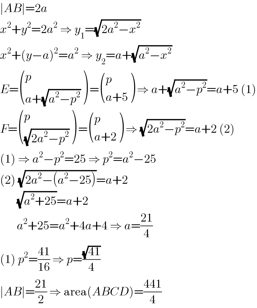 ∣AB∣=2a  x^2 +y^2 =2a^2  ⇒ y_1 =(√(2a^2 −x^2 ))  x^2 +(y−a)^2 =a^2  ⇒ y_2 =a+(√(a^2 −x^2 ))  E= ((p),((a+(√(a^2 −p^2 )))) ) = ((p),((a+5)) ) ⇒ a+(√(a^2 −p^2 ))=a+5 (1)  F= ((p),((√(2a^2 −p^2 ))) ) = ((p),((a+2)) ) ⇒ (√(2a^2 −p^2 ))=a+2 (2)  (1) ⇒ a^2 −p^2 =25 ⇒ p^2 =a^2 −25  (2) (√(2a^2 −(a^2 −25)))=a+2         (√(a^2 +25))=a+2         a^2 +25=a^2 +4a+4 ⇒ a=((21)/4)  (1) p^2 =((41)/(16)) ⇒ p=((√(41))/4)  ∣AB∣=((21)/2) ⇒ area(ABCD)=((441)/4)  