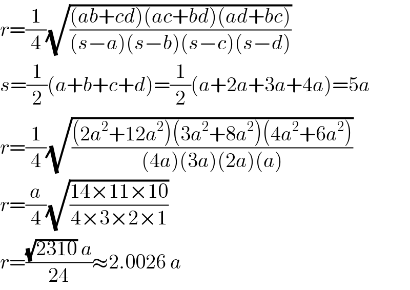 r=(1/4)(√(((ab+cd)(ac+bd)(ad+bc))/((s−a)(s−b)(s−c)(s−d))))  s=(1/2)(a+b+c+d)=(1/2)(a+2a+3a+4a)=5a  r=(1/4)(√(((2a^2 +12a^2 )(3a^2 +8a^2 )(4a^2 +6a^2 ))/((4a)(3a)(2a)(a))))  r=(a/4)(√((14×11×10)/(4×3×2×1)))  r=(((√(2310)) a)/(24))≈2.0026 a  