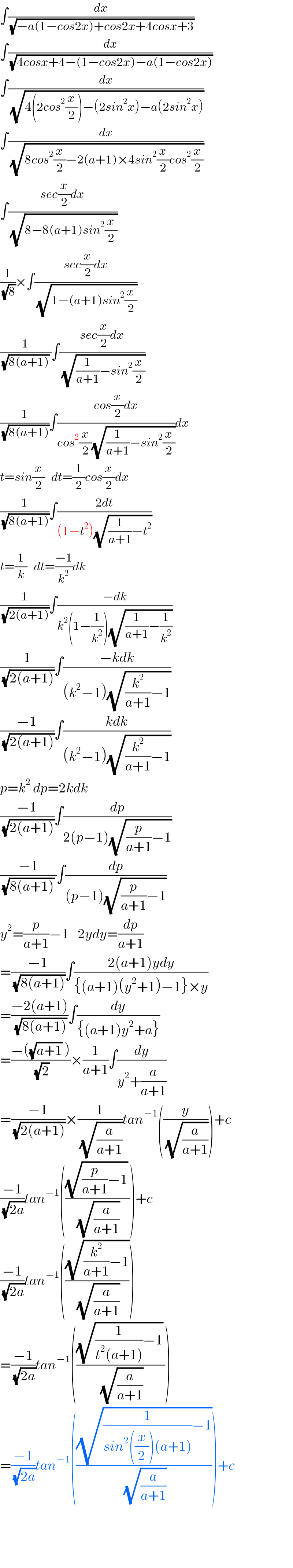 ∫(dx/(√(−a(1−cos2x)+cos2x+4cosx+3)))  ∫(dx/(√(4cosx+4−(1−cos2x)−a(1−cos2x))))  ∫(dx/(√(4(2cos^2 (x/2))−(2sin^2 x)−a(2sin^2 x))))  ∫(dx/(√(8cos^2 (x/2)−2(a+1)×4sin^2 (x/2)cos^2 (x/2))))  ∫((sec(x/2)dx)/(√(8−8(a+1)sin^2 (x/2))))  (1/(√8))×∫((sec(x/2)dx)/(√(1−(a+1)sin^2 (x/2))))  (1/((√(8(a+1))) ))∫((sec(x/2)dx)/(√((1/(a+1))−sin^2 (x/2))))  (1/(√(8(a+1))))∫((cos(x/2)dx)/(cos^2 (x/2)(√((1/(a+1))−sin^2 (x/2)))))dx  t=sin(x/2)   dt=(1/2)cos(x/2)dx  (1/(√(8(a+1))))∫((2dt)/((1−t^2 )(√((1/(a+1))−t^2 ))))  t=(1/k)   dt=((−1)/k^2 )dk  (1/(√(2(a+1))))∫((−dk)/(k^2 (1−(1/k^2 ))(√((1/(a+1))−(1/k^2 )))))  (1/(√(2(a+1))))∫((−kdk)/((k^2 −1)(√((k^2 /(a+1))−1))))  ((−1)/(√(2(a+1))))∫((kdk)/((k^2 −1)(√((k^2 /(a+1))−1))))  p=k^2  dp=2kdk  ((−1)/(√(2(a+1))))∫(dp/(2(p−1)(√((p/(a+1))−1))))  ((−1)/((√(8(a+1))) ))∫(dp/((p−1)(√((p/(a+1))−1))))  y^2 =(p/(a+1))−1    2ydy=(dp/(a+1))  =((−1)/(√(8(a+1))))∫((2(a+1)ydy)/({(a+1)(y^2 +1)−1}×y))  =((−2(a+1))/(√(8(a+1))))∫(dy/({(a+1)y^2 +a}))  =((−((√(a+1)) ))/(√2))×(1/(a+1))∫(dy/(y^2 +(a/(a+1))))  =((−1)/(√(2(a+1))))×(1/(√(a/(a+1))))tan^(−1) ((y/(√(a/(a+1)))))+c  ((−1)/(√(2a)))tan^(−1) ((((√((p/(a+1))−1)) )/(√(a/(a+1)))))+c  ((−1)/(√(2a)))tan^(−1) (((√((k^2 /(a+1))−1))/(√(a/(a+1)))))  =((−1)/(√(2a)))tan^(−1) ((((√((1/(t^2 (a+1)))−1)) )/(√(a/(a+1)))))  =((−1)/(√(2a)))tan^(−1) (((√((1/(sin^2 ((x/2))(a+1)))−1))/(√(a/(a+1)))))+c        