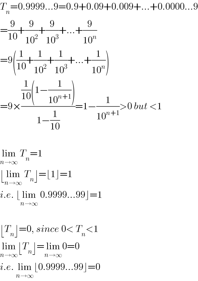 T_n =0.9999...9=0.9+0.09+0.009+...+0.0000...9  =(9/(10))+(9/(10^2 ))+(9/(10^3 ))+...+(9/(10^n ))  =9((1/(10))+(1/(10^2 ))+(1/(10^3 ))+...+(1/(10^n )))  =9×(((1/(10))(1−(1/(10^(n+1) ))))/(1−(1/(10))))=1−(1/(10^(n+1) ))>0 but <1    lim_(n→∞)  T_n =1  ⌊lim_(n→∞)  T_n ⌋=⌊1⌋=1  i.e. ⌊lim_(n→∞)  0.9999...99⌋=1    ⌊T_n ⌋=0, since 0< T_n <1  lim_(n→∞) ⌊T_n ⌋=lim_(n→∞) 0=0  i.e. lim_(n→∞) ⌊0.9999...99⌋=0  