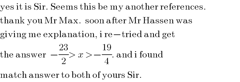 yes it is Sir. Seems this be my another references.   thank you Mr Max.  soon after Mr Hassen was  giving me explanation, i re−tried and get  the answer  −((23)/2)> x >−((19)/4). and i found  match answer to both of yours Sir.   