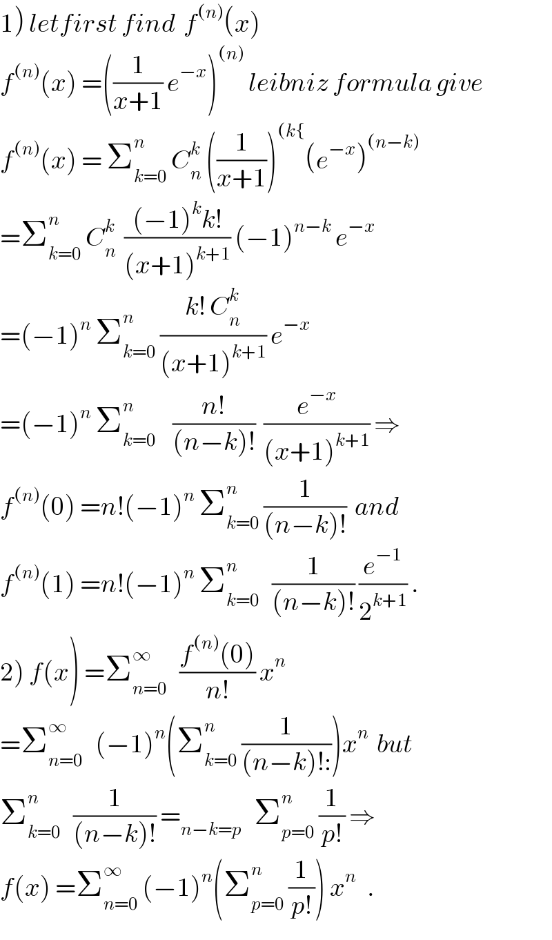 1) letfirst find  f^((n)) (x)  f^((n)) (x) =((1/(x+1)) e^(−x) )^((n))  leibniz formula give  f^((n)) (x) = Σ_(k=0) ^n  C_n ^k  ((1/(x+1)))^((k{) (e^(−x) )^((n−k))   =Σ_(k=0) ^n  C_n ^k   (((−1)^k k!)/((x+1)^(k+1) )) (−1)^(n−k)  e^(−x)   =(−1)^n  Σ_(k=0) ^n  ((k! C_n ^k )/((x+1)^(k+1) )) e^(−x)   =(−1)^n  Σ_(k=0) ^n     ((n!)/((n−k)!))  (e^(−x) /((x+1)^(k+1) )) ⇒  f^((n)) (0) =n!(−1)^n  Σ_(k=0) ^n  (1/((n−k)!))  and  f^((n)) (1) =n!(−1)^n  Σ_(k=0) ^n    (1/((n−k)!)) (e^(−1) /2^(k+1) ) .  2) f(x) =Σ_(n=0) ^∞    ((f^((n)) (0))/(n!)) x^n   =Σ_(n=0) ^∞    (−1)^n (Σ_(k=0) ^n  (1/((n−k)!:)))x^n   but   Σ_(k=0) ^n    (1/((n−k)!)) =_(n−k=p)    Σ_(p=0) ^n  (1/(p!)) ⇒  f(x) =Σ_(n=0) ^∞  (−1)^n (Σ_(p=0) ^n  (1/(p!))) x^(n )   .  