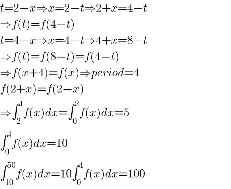 t=2−x⇒x=2−t⇒2+x=4−t  ⇒f(t)=f(4−t)  t=4−x⇒x=4−t⇒4+x=8−t  ⇒f(t)=f(8−t)=f(4−t)  ⇒f(x+4)=f(x)⇒period=4  f(2+x)=f(2−x)  ⇒∫_2 ^4 f(x)dx=∫_0 ^2 f(x)dx=5  ∫_0 ^4 f(x)dx=10  ∫_(10) ^(50) f(x)dx=10∫_0 ^4 f(x)dx=100  