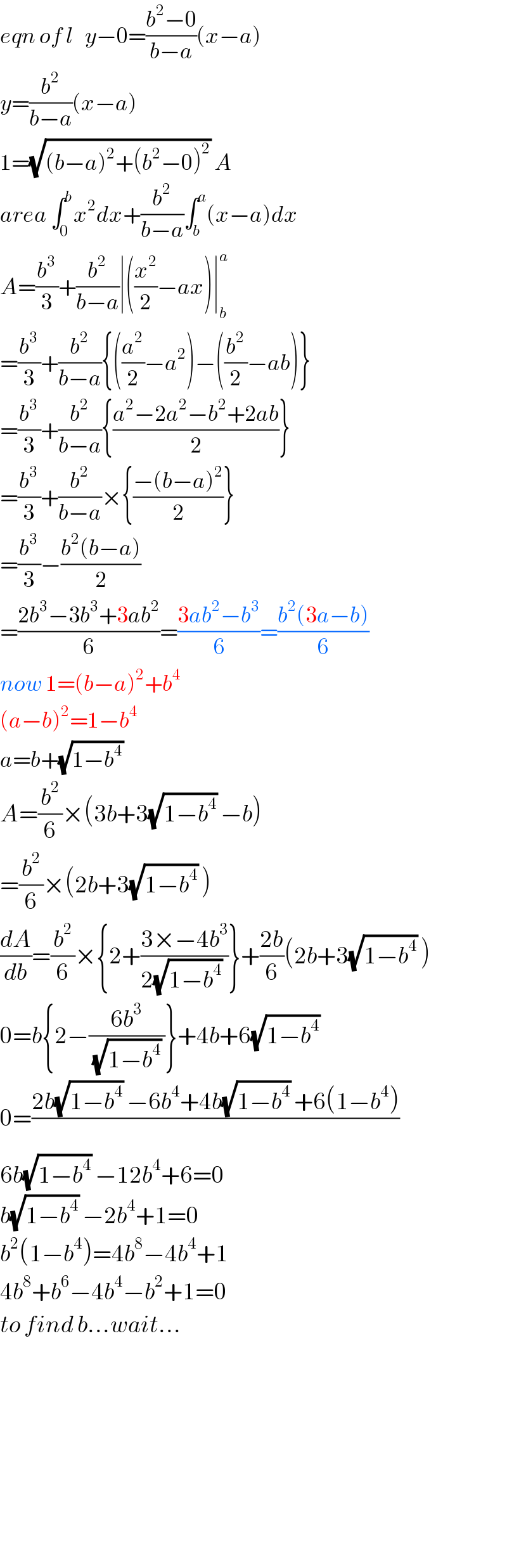 eqn of l   y−0=((b^2 −0)/(b−a))(x−a)  y=(b^2 /(b−a))(x−a)  1=(√((b−a)^2 +(b^2 −0)^2 )) A  area ∫_0 ^b x^2 dx+(b^2 /(b−a))∫_b ^a (x−a)dx  A=(b^3 /3)+(b^2 /(b−a))∣((x^2 /2)−ax)∣_b ^a   =(b^3 /3)+(b^2 /(b−a)){((a^2 /2)−a^2 )−((b^2 /2)−ab)}  =(b^3 /3)+(b^2 /(b−a)){((a^2 −2a^2 −b^2 +2ab)/2)}  =(b^3 /3)+(b^2 /(b−a))×{((−(b−a)^2 )/2)}  =(b^3 /3)−((b^2 (b−a))/2)  =((2b^3 −3b^3 +3ab^2 )/6)=((3ab^2 −b^3 )/6)=((b^2 (3a−b))/6)  now 1=(b−a)^2 +b^4   (a−b)^2 =1−b^4   a=b+(√(1−b^4 ))   A=(b^2 /6)×(3b+3(√(1−b^4 )) −b)  =(b^2 /6)×(2b+3(√(1−b^4 )) )  (dA/db)=(b^2 /6)×{2+((3×−4b^3 )/(2(√(1−b^4 )) ))}+((2b)/6)(2b+3(√(1−b^4 )) )  0=b{2−((6b^3 )/((√(1−b^4 )) ))}+4b+6(√(1−b^4 ))   0=((2b(√(1−b^4 )) −6b^4 +4b(√(1−b^4 )) +6(1−b^4 ))/)  6b(√(1−b^4 )) −12b^4 +6=0  b(√(1−b^4 )) −2b^4 +1=0  b^2 (1−b^4 )=4b^8 −4b^4 +1  4b^8 +b^6 −4b^4 −b^2 +1=0  to find b...wait...              