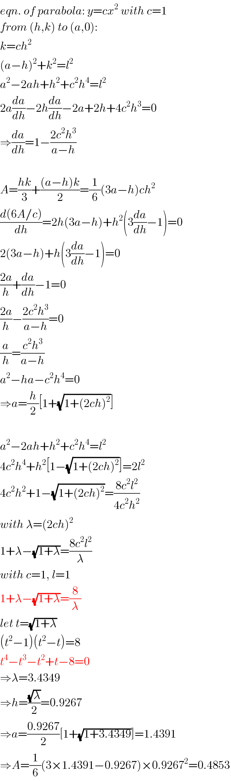 eqn. of parabola: y=cx^2  with c=1  from (h,k) to (a,0):  k=ch^2   (a−h)^2 +k^2 =l^2   a^2 −2ah+h^2 +c^2 h^4 =l^2   2a(da/dh)−2h(da/dh)−2a+2h+4c^2 h^3 =0  ⇒(da/dh)=1−((2c^2 h^3 )/(a−h))    A=((hk)/3)+(((a−h)k)/2)=(1/6)(3a−h)ch^2   ((d(6A/c))/dh)=2h(3a−h)+h^2 (3(da/dh)−1)=0  2(3a−h)+h(3(da/dh)−1)=0  ((2a)/h)+(da/dh)−1=0  ((2a)/h)−((2c^2 h^3 )/(a−h))=0  (a/h)=((c^2 h^3 )/(a−h))  a^2 −ha−c^2 h^4 =0  ⇒a=(h/2)[1+(√(1+(2ch)^2 ))]    a^2 −2ah+h^2 +c^2 h^4 =l^2   4c^2 h^4 +h^2 [1−(√(1+(2ch)^2 ))]=2l^2   4c^2 h^2 +1−(√(1+(2ch)^2 ))=((8c^2 l^2 )/(4c^2 h^2 ))  with λ=(2ch)^2   1+λ−(√(1+λ))=((8c^2 l^2 )/λ)  with c=1, l=1  1+λ−(√(1+λ))=(8/λ)  let t=(√(1+λ))  (t^2 −1)(t^2 −t)=8  t^4 −t^3 −t^2 +t−8=0  ⇒λ=3.4349  ⇒h=((√λ)/2)=0.9267  ⇒a=((0.9267)/2)[1+(√(1+3.4349))]=1.4391  ⇒A=(1/6)(3×1.4391−0.9267)×0.9267^2 =0.4853  