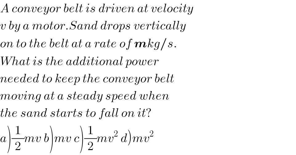 A conveyor belt is driven at velocity  v by a motor.Sand drops vertically  on to the belt at a rate of mkg/s.  What is the additional power  needed to keep the conveyor belt  moving at a steady speed when  the sand starts to fall on it?  a)(1/2)mv b)mv c)(1/2)mv^2  d)mv^2   