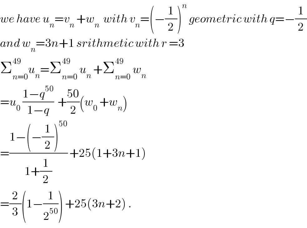 we have u_n =v_n  +w_n   with v_n =(−(1/2))^n  geometric with q=−(1/2)  and w_n =3n+1 srithmetic with r =3   Σ_(n=0) ^(49) u_n =Σ_(n=0) ^(49)  u_n  +Σ_(n=0) ^(49)  w_n   =u_0  ((1−q^(50) )/(1−q))  +((50)/2)(w_0  +w_n )  =((1−(−(1/2))^(50) )/(1+(1/2))) +25(1+3n+1)  =(2/3)(1−(1/2^(50) )) +25(3n+2) .  