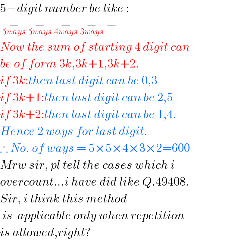 5−digit number be like :   −_(5ways)  −_(5ways)  −_(4ways)  −_(3ways)  −_   Now the sum of starting 4 digit can  be of form 3k,3k+1,3k+2.  if 3k:then last digit can be 0,3  if 3k+1:then last digit can be 2,5  if 3k+2:then last digit can be 1,4.  Hence 2 ways for last digit.  ∴ No. of ways = 5×5×4×3×2=600  Mrw sir, pl tell the cases which i   overcount...i have did like Q.49408.  Sir, i think this method   is  applicable only when repetition  is allowed,right?  
