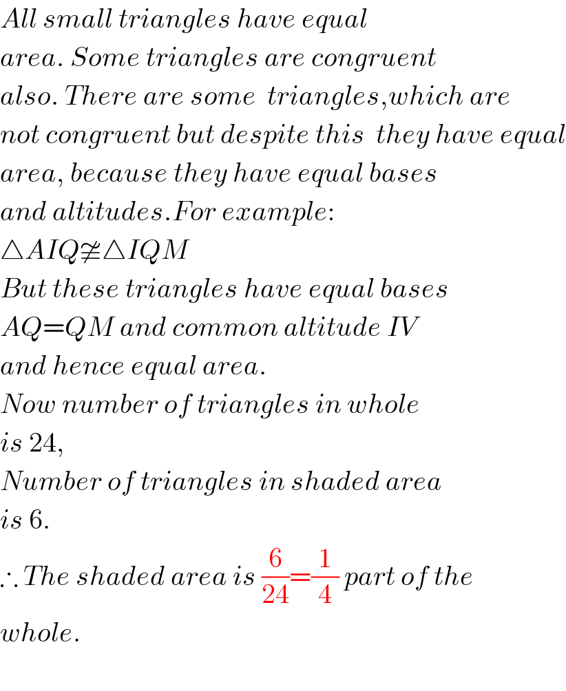 All small triangles have equal  area. Some triangles are congruent  also. There are some  triangles,which are  not congruent but despite this  they have equal  area, because they have equal bases  and altitudes.For example:  △AIQ≇△IQM  But these triangles have equal bases  AQ=QM and common altitude IV  and hence equal area.  Now number of triangles in whole  is 24,  Number of triangles in shaded area  is 6.  ∴ The shaded area is (6/(24))=(1/4) part of the  whole.    