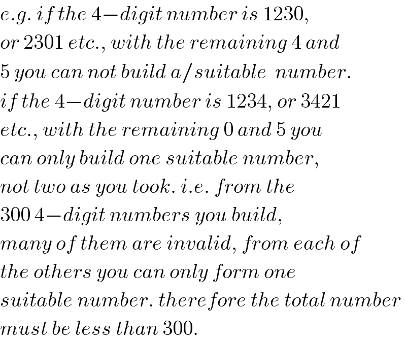 e.g. if the 4−digit number is 1230,  or 2301 etc., with the remaining 4 and  5 you can not build a/suitable  number.  if the 4−digit number is 1234, or 3421  etc., with the remaining 0 and 5 you  can only build one suitable number,  not two as you took. i.e. from the  300 4−digit numbers you build,  many of them are invalid, from each of  the others you can only form one  suitable number. therefore the total number  must be less than 300.  