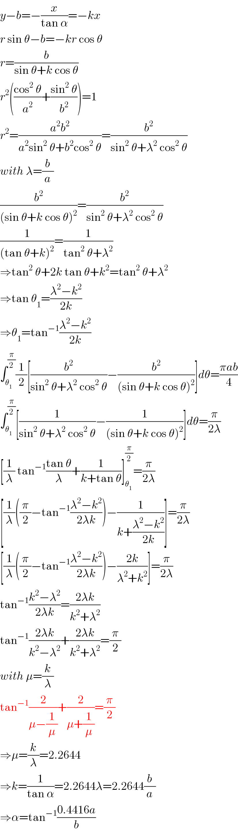 y−b=−(x/(tan α))=−kx  r sin θ−b=−kr cos θ  r=(b/(sin θ+k cos θ))  r^2 (((cos^2  θ)/a^2 )+((sin^2  θ)/b^2 ))=1  r^2 =((a^2 b^2 )/(a^2 sin^2  θ+b^2 cos^2  θ))=(b^2 /(sin^2  θ+λ^2  cos^2  θ))  with λ=(b/a)  (b^2 /((sin θ+k cos θ)^2 ))=(b^2 /(sin^2  θ+λ^2  cos^2  θ))  (1/((tan θ+k)^2 ))=(1/(tan^2  θ+λ^2 ))  ⇒tan^2  θ+2k tan θ+k^2 =tan^2  θ+λ^2   ⇒tan θ_1 =((λ^2 −k^2 )/(2k))  ⇒θ_1 =tan^(−1) ((λ^2 −k^2 )/(2k))  ∫_θ_1  ^(π/2) (1/2)[(b^2 /(sin^2  θ+λ^2  cos^2  θ))−(b^2 /((sin θ+k cos θ)^2 ))]dθ=((πab)/4)  ∫_θ_1  ^(π/2) [(1/(sin^2  θ+λ^2  cos^2  θ))−(1/((sin θ+k cos θ)^2 ))]dθ=(π/(2λ))  [(1/λ) tan^(−1) ((tan θ)/λ)+(1/(k+tan θ))]_θ_1  ^(π/2) =(π/(2λ))  [(1/λ)((π/2)−tan^(−1) ((λ^2 −k^2 )/(2λk)))−(1/(k+((λ^2 −k^2 )/(2k))))]=(π/(2λ))  [(1/λ)((π/2)−tan^(−1) ((λ^2 −k^2 )/(2λk)))−((2k)/(λ^2 +k^2 ))]=(π/(2λ))  tan^(−1) ((k^2 −λ^2 )/(2λk))=((2λk)/(k^2 +λ^2 ))  tan^(−1) ((2λk)/(k^2 −λ^2 ))+((2λk)/(k^2 +λ^2 ))=(π/2)  with μ=(k/λ)  tan^(−1) (2/(μ−(1/μ)))+(2/(μ+(1/μ)))=(π/2)  ⇒μ=(k/λ)=2.2644  ⇒k=(1/(tan α))=2.2644λ=2.2644(b/a)  ⇒α=tan^(−1) ((0.4416a)/b)  