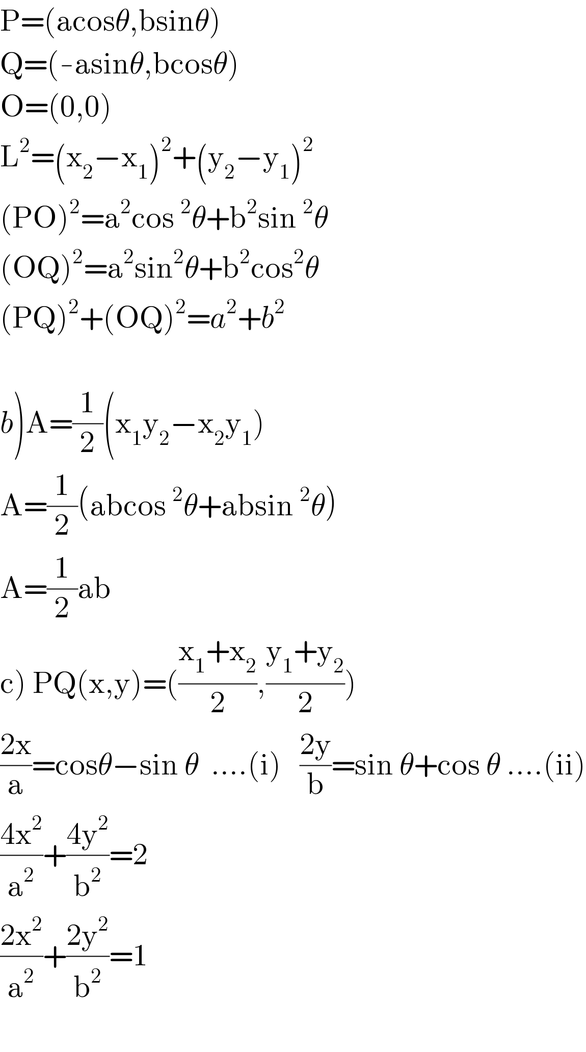 P=(acosθ,bsinθ)  Q=(-asinθ,bcosθ)  O=(0,0)  L^2 =(x_2 −x_1 )^2 +(y_2 −y_1 )^2   (PO)^2 =a^2 cos^2 θ+b^2 sin^2 θ  (OQ)^2 =a^2 sin^2 θ+b^2 cos^2 θ  (PQ)^2 +(OQ)^2 =a^2 +b^2     b)A=(1/2)(x_1 y_2 −x_2 y_1 )  A=(1/2)(abcos^2 θ+absin^2 θ)  A=(1/2)ab  c) PQ(x,y)=(((x_1 +x_2 )/2),((y_1 +y_2 )/2))  ((2x)/a)=cosθ−sin θ  ....(i)   ((2y)/b)=sin θ+cos θ ....(ii)  ((4x^2 )/a^2 )+((4y^2 )/b^2 )=2  ((2x^2 )/a^2 )+((2y^2 )/b^2 )=1    