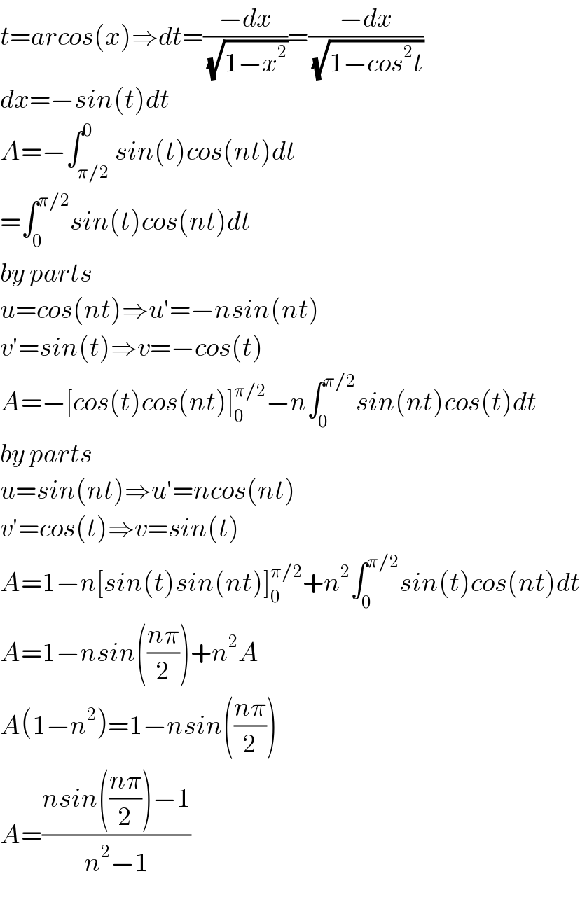 t=arcos(x)⇒dt=((−dx)/(√(1−x^2 )))=((−dx)/(√(1−cos^2 t)))  dx=−sin(t)dt  A=−∫_(π/2) ^0 sin(t)cos(nt)dt  =∫_0 ^(π/2) sin(t)cos(nt)dt  by parts   u=cos(nt)⇒u′=−nsin(nt)  v′=sin(t)⇒v=−cos(t)  A=−[cos(t)cos(nt)]_0 ^(π/2) −n∫_0 ^(π/2) sin(nt)cos(t)dt  by parts  u=sin(nt)⇒u′=ncos(nt)  v′=cos(t)⇒v=sin(t)  A=1−n[sin(t)sin(nt)]_0 ^(π/2) +n^2 ∫_0 ^(π/2) sin(t)cos(nt)dt  A=1−nsin(((nπ)/2))+n^2 A  A(1−n^2 )=1−nsin(((nπ)/2))  A=((nsin(((nπ)/2))−1)/(n^2 −1))  