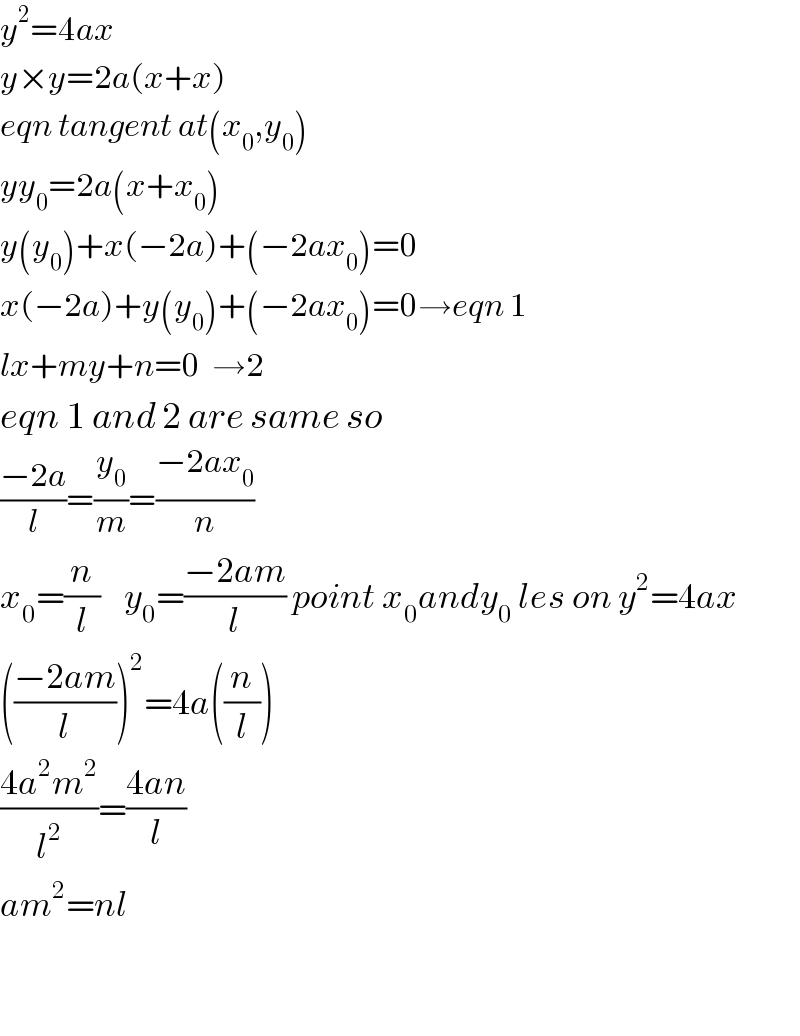 y^2 =4ax  y×y=2a(x+x)  eqn tangent at(x_0 ,y_0 )  yy_0 =2a(x+x_0 )  y(y_0 )+x(−2a)+(−2ax_0 )=0  x(−2a)+y(y_0 )+(−2ax_0 )=0→eqn 1  lx+my+n=0  →2  eqn 1 and 2 are same so  ((−2a)/l)=(y_0 /m)=((−2ax_0 )/n)  x_0 =(n/l)    y_0 =((−2am)/l) point x_0 andy_0  les on y^2 =4ax  (((−2am)/l))^2 =4a((n/l))  ((4a^2 m^2 )/l^2 )=((4an)/l)  am^2 =nl      