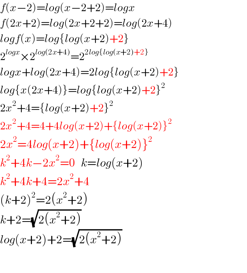 f(x−2)=log(x−2+2)=logx  f(2x+2)=log(2x+2+2)=log(2x+4)  logf(x)=log{log(x+2)+2}  2^(logx) ×2^(log(2x+4)) =2^(2log{log(x+2)+2})   logx+log(2x+4)=2log{log(x+2)+2}  log{x(2x+4)}=log{log(x+2)+2}^2   2x^2 +4={log(x+2)+2}^2   2x^2 +4=4+4log(x+2)+{log(x+2)}^2   2x^2 =4log(x+2)+{log(x+2)}^2   k^2 +4k−2x^2 =0   k=log(x+2)  k^2 +4k+4=2x^2 +4  (k+2)^2 =2(x^2 +2)  k+2=(√(2(x^2 +2)))   log(x+2)+2=(√(2(x^2 +2)))     