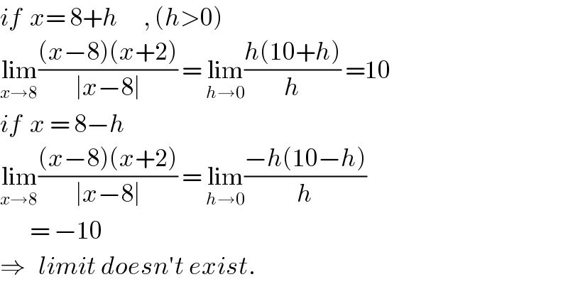 if  x= 8+h      , (h>0)  lim_(x→8) (((x−8)(x+2))/(∣x−8∣)) = lim_(h→0) ((h(10+h))/h) =10  if  x = 8−h  lim_(x→8) (((x−8)(x+2))/(∣x−8∣)) = lim_(h→0) ((−h(10−h))/h)         = −10  ⇒   limit doesn′t exist.  