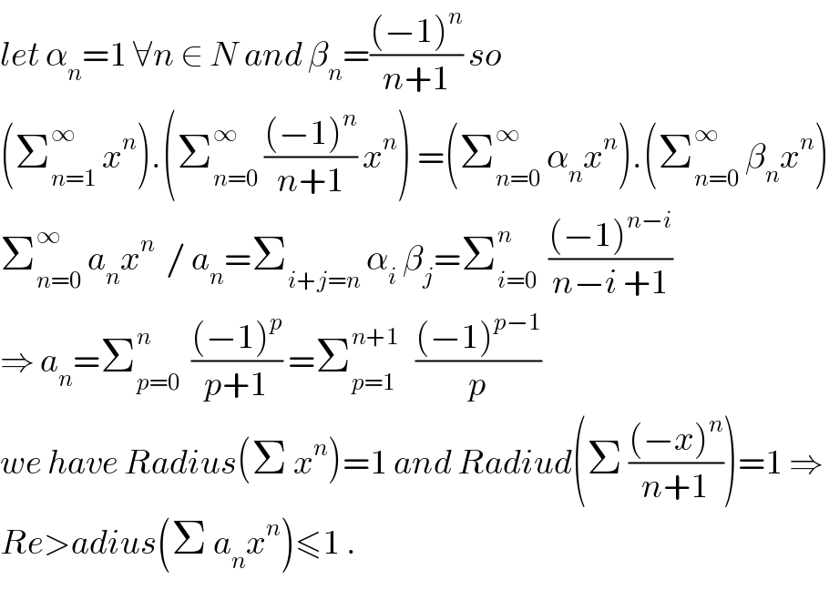 let α_n =1 ∀n ∈ N and β_n =(((−1)^n )/(n+1)) so  (Σ_(n=1) ^∞  x^n ).(Σ_(n=0) ^∞  (((−1)^n )/(n+1)) x^n ) =(Σ_(n=0) ^∞  α_n x^n ).(Σ_(n=0) ^∞  β_n x^n )  Σ_(n=0) ^∞  a_n x^n   / a_n =Σ_(i+j=n)  α_i  β_j =Σ_(i=0) ^n   (((−1)^(n−i) )/(n−i +1))  ⇒ a_n =Σ_(p=0) ^n   (((−1)^p )/(p+1)) =Σ_(p=1) ^(n+1)    (((−1)^(p−1) )/p)  we have Radius(Σ x^n )=1 and Radiud(Σ (((−x)^n )/(n+1)))=1 ⇒  Re>adius(Σ a_n x^n )≤1 .  