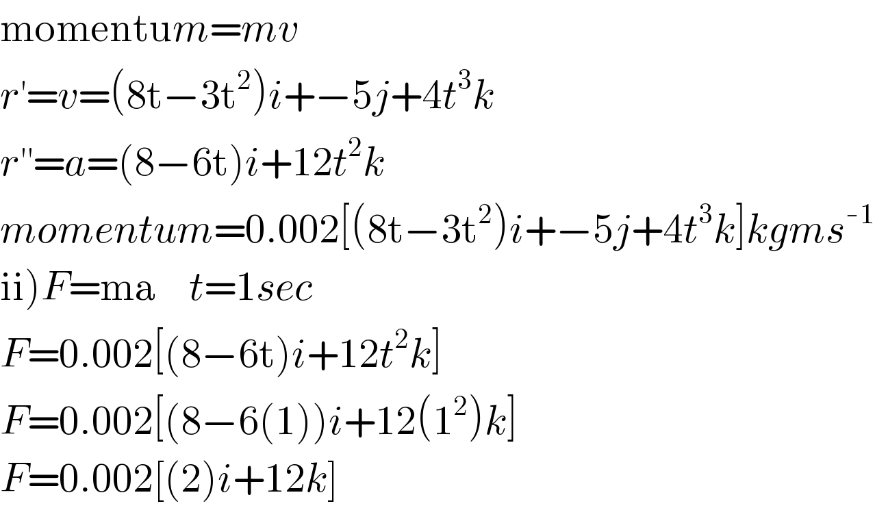 momentum=mv  r^′ =v=(8t−3t^2 )i+−5j+4t^3 k  r^(′′) =a=(8−6t)i+12t^2 k  momentum=0.002[(8t−3t^2 )i+−5j+4t^3 k]kgms^(-1)   ii)F=ma    t=1sec  F=0.002[(8−6t)i+12t^2 k]  F=0.002[(8−6(1))i+12(1^2 )k]  F=0.002[(2)i+12k]  