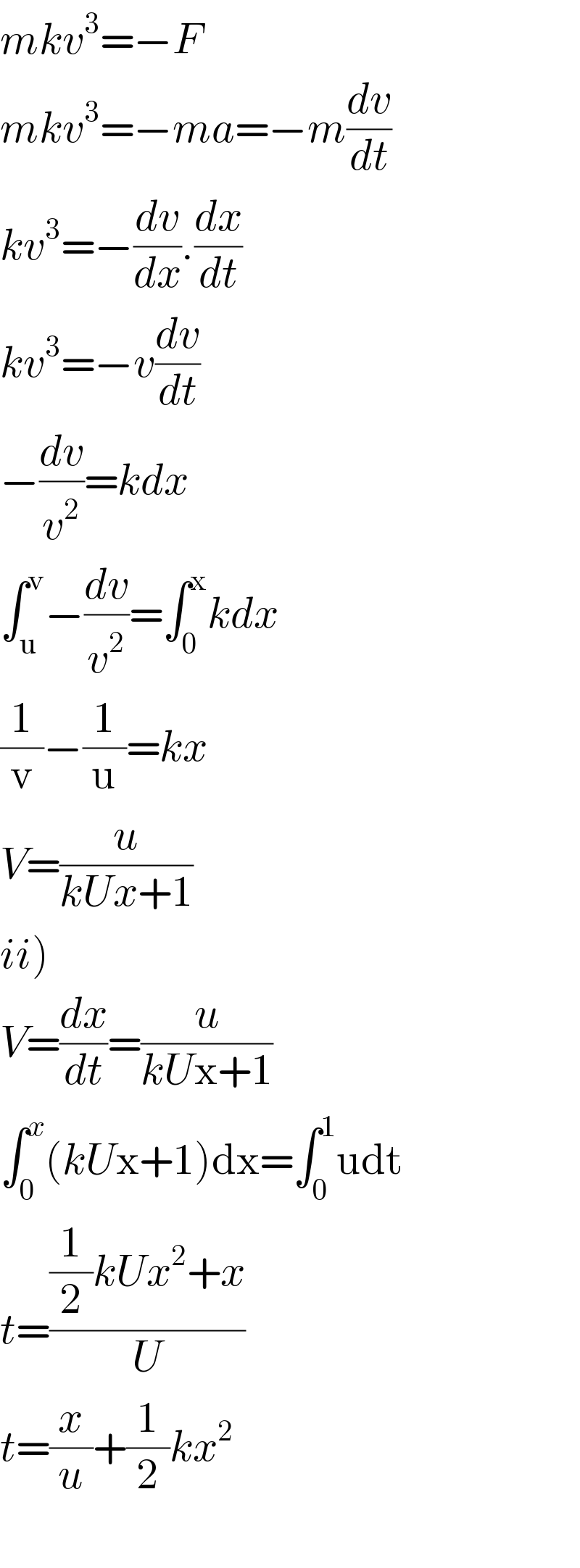 mkv^3 =−F  mkv^3 =−ma=−m(dv/dt)  kv^3 =−(dv/dx).(dx/dt)  kv^3 =−v(dv/dt)  −(dv/v^2 )=kdx  ∫_u ^v −(dv/v^2 )=∫_0 ^x kdx  (1/v)−(1/u)=kx  V=(u/(kUx+1))  ii)  V=(dx/dt)=(u/(kUx+1))  ∫_0 ^x (kUx+1)dx=∫_0 ^1 udt  t=(((1/2)kUx^2 +x)/U)  t=(x/u)+(1/2)kx^2     