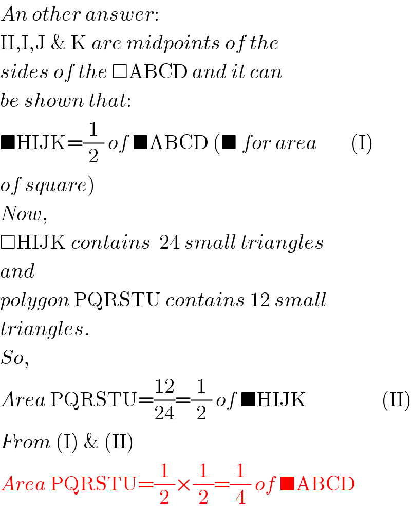 An other answer:  H,I,J & K are midpoints of the  sides of the □ABCD and it can  be shown that:  ■HIJK=(1/2) of ■ABCD (■ for area        (I)  of square)  Now,  □HIJK contains  24 small triangles  and  polygon PQRSTU contains 12 small  triangles.  So,  Area PQRSTU=((12)/(24))=(1/2) of ■HIJK                  (II)  From (I) & (II)  Area PQRSTU=(1/2)×(1/2)=(1/4) of ■ABCD  