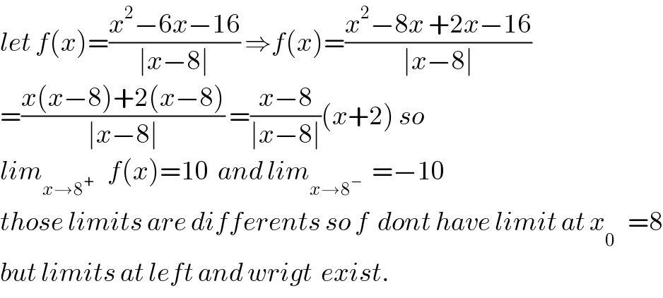 let f(x)=((x^2 −6x−16)/(∣x−8∣)) ⇒f(x)=((x^2 −8x +2x−16)/(∣x−8∣))  =((x(x−8)+2(x−8))/(∣x−8∣)) =((x−8)/(∣x−8∣))(x+2) so  lim_(x→8^+ )    f(x)=10  and lim_(x→8^− )   =−10  those limits are differents so f  dont have limit at x_0^    =8  but limits at left and wrigt  exist.  