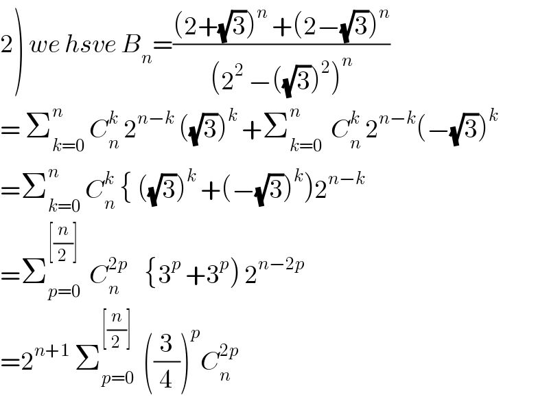 2) we hsve B_n =(((2+(√3))^n  +(2−(√3))^n )/((2^2  −((√3))^2 )^n ))  = Σ_(k=0) ^n  C_n ^k  2^(n−k)  ((√3))^k  +Σ_(k=0) ^n   C_n ^k  2^(n−k) (−(√3))^k   =Σ_(k=0) ^n  C_n ^k  { ((√3))^k  +(−(√3))^k )2^(n−k)   =Σ_(p=0) ^([(n/2)])   C_n ^(2p)     {3^p  +3^p ) 2^(n−2p)   =2^(n+1)  Σ_(p=0) ^([(n/2)])   ((3/4))^p C_n ^(2p)    