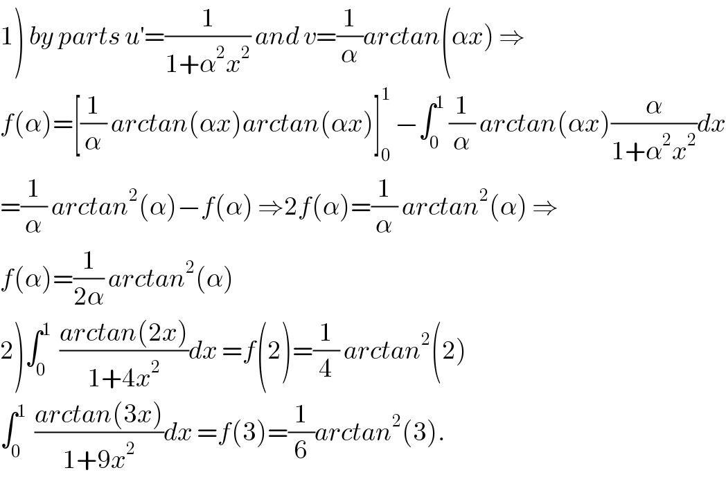 1) by parts u^′ =(1/(1+α^2 x^2 )) and v=(1/α)arctan(αx) ⇒  f(α)=[(1/α) arctan(αx)arctan(αx)]_0 ^1  −∫_0 ^1  (1/α) arctan(αx)(α/(1+α^2 x^2 ))dx  =(1/α) arctan^2 (α)−f(α) ⇒2f(α)=(1/α) arctan^2 (α) ⇒  f(α)=(1/(2α)) arctan^2 (α)  2)∫_0 ^1   ((arctan(2x))/(1+4x^2 ))dx =f(2)=(1/4) arctan^2 (2)  ∫_0 ^1   ((arctan(3x))/(1+9x^2 ))dx =f(3)=(1/6)arctan^2 (3).  