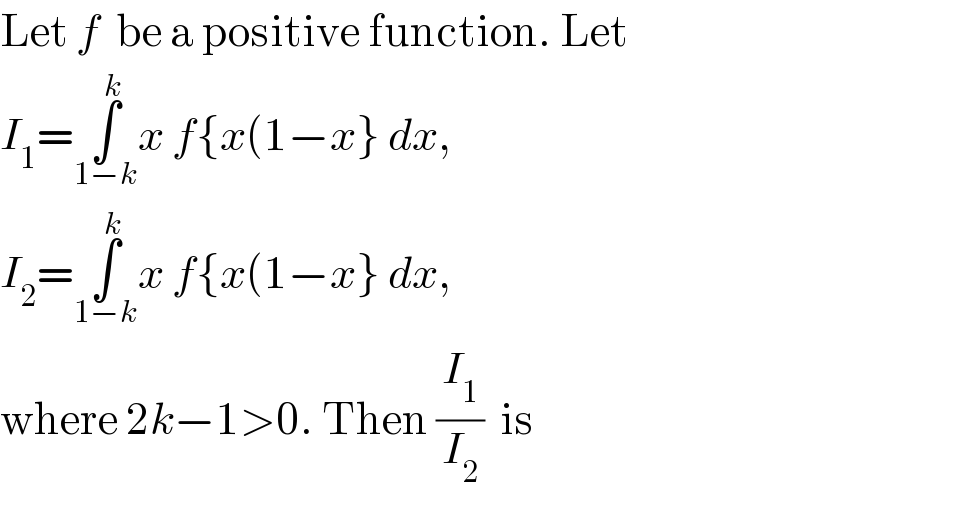 Let f  be a positive function. Let  I_1 =∫_(1−k) ^k x f{x(1−x} dx,   I_2 =∫_(1−k) ^k x f{x(1−x} dx,   where 2k−1>0. Then (I_1 /I_2 )  is  