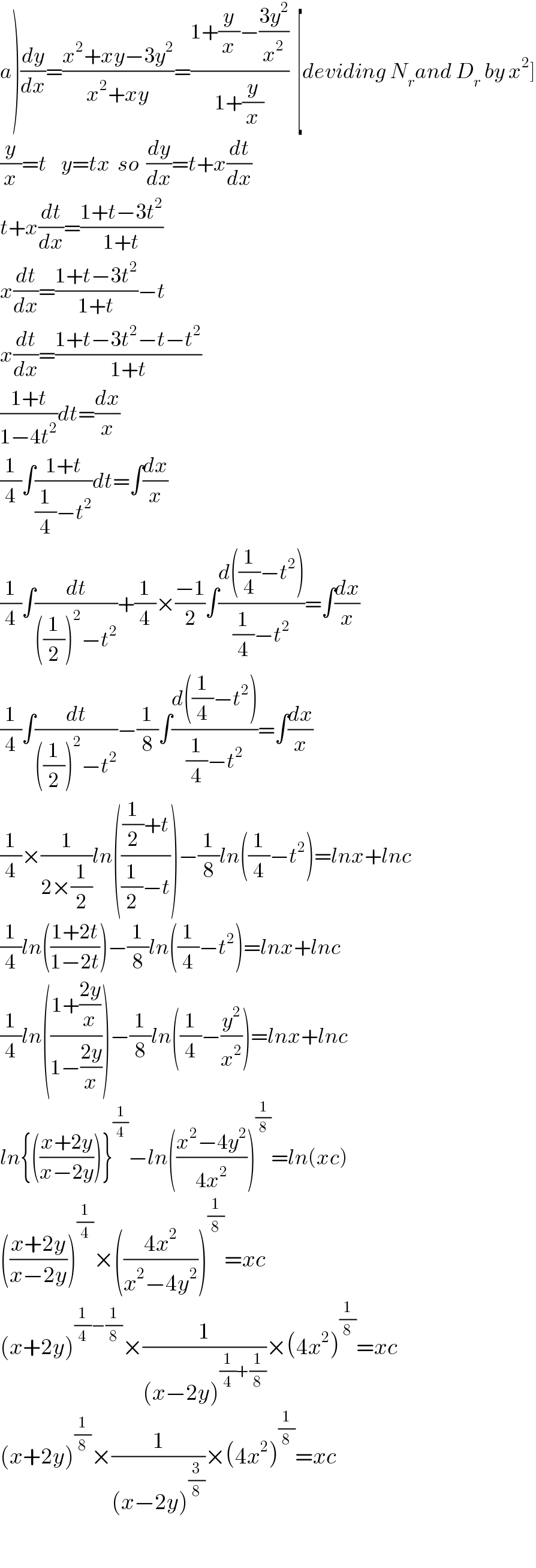 a)(dy/dx)=((x^2 +xy−3y^2 )/(x^2 +xy))=((1+(y/x)−((3y^2 )/x^2 ))/(1+(y/x)))  [deviding N_r and D_r  by x^2 ]  (y/x)=t    y=tx  so  (dy/dx)=t+x(dt/dx)  t+x(dt/dx)=((1+t−3t^2 )/(1+t))  x(dt/dx)=((1+t−3t^2 )/(1+t))−t  x(dt/dx)=((1+t−3t^2 −t−t^2 )/(1+t))  ((1+t)/(1−4t^2 ))dt=(dx/x)  (1/4)∫((1+t)/((1/4)−t^2 ))dt=∫(dx/x)  (1/4)∫(dt/(((1/2))^2 −t^2 ))+(1/4)×((−1)/2)∫((d((1/4)−t^2 ))/((1/4)−t^2 ))=∫(dx/x)  (1/4)∫(dt/(((1/2))^2 −t^2 ))−(1/8)∫((d((1/4)−t^2 ))/((1/4)−t^2 ))=∫(dx/x)  (1/4)×(1/(2×(1/2)))ln((((1/2)+t)/((1/2)−t)))−(1/8)ln((1/4)−t^2 )=lnx+lnc  (1/4)ln(((1+2t)/(1−2t)))−(1/8)ln((1/4)−t^2 )=lnx+lnc  (1/4)ln(((1+((2y)/x))/(1−((2y)/x))))−(1/8)ln((1/4)−(y^2 /x^2 ))=lnx+lnc  ln{(((x+2y)/(x−2y)))}^(1/4) −ln(((x^2 −4y^2 )/(4x^2 )))^(1/8) =ln(xc)  (((x+2y)/(x−2y)))^(1/4) ×(((4x^2 )/(x^2 −4y^2 )))^(1/8) =xc  (x+2y)^((1/4)−(1/8)) ×(1/((x−2y)^((1/4)+(1/8)) ))×(4x^2 )^(1/8) =xc  (x+2y)^(1/8) ×(1/((x−2y)^(3/8) ))×(4x^2 )^(1/8) =xc    