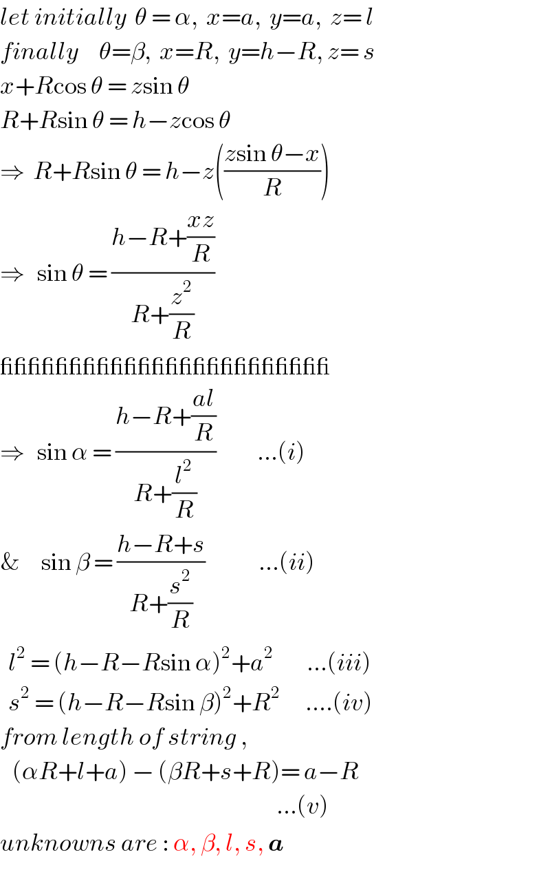 let initially  θ = α,  x=a,  y=a,  z= l  finally     θ=β,  x=R,  y=h−R, z= s  x+Rcos θ = zsin θ  R+Rsin θ = h−zcos θ  ⇒  R+Rsin θ = h−z(((zsin θ−x)/R))  ⇒   sin θ = ((h−R+((xz)/R))/(R+(z^2 /R)))  ________________________  ⇒   sin α = ((h−R+((al)/R))/(R+(l^2 /R)))          ...(i)  &     sin β = ((h−R+s)/(R+(s^2 /R)))             ...(ii)    l^2  = (h−R−Rsin α)^2 +a^2         ...(iii)    s^2  = (h−R−Rsin β)^2 +R^2       ....(iv)  from length of string ,     (αR+l+a) − (βR+s+R)= a−R                                                                     ...(v)  unknowns are : α, β, l, s, a  