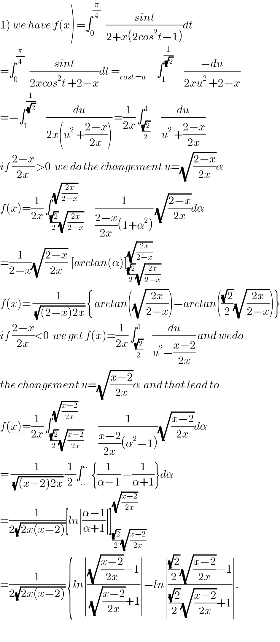 1) we have f(x) =∫_0 ^(π/4)    ((sint)/(2+x(2cos^2 t−1)))dt  =∫_0 ^(π/4)    ((sint)/(2xcos^2 t +2−x))dt =_(cost =u)       ∫_1 ^(1/(√2))       ((−du)/(2xu^2  +2−x))  =−∫_1 ^(1/(√2))       (du/(2x(u^2  +((2−x)/(2x))))) =(1/(2x)) ∫_((√2)/2) ^1      (du/(u^2  +((2−x)/(2x))))  if ((2−x)/(2x)) >0  we do the changement u=(√((2−x)/(2x)))α  f(x)=(1/(2x)) ∫_(((√2)/2)(√((2x)/(2−x)))) ^(√((2x)/(2−x)))      (1/(((2−x)/(2x))(1+α^2 ))) (√((2−x)/(2x)))dα  =(1/(2−x))(√((2−x)/(2x)))  [arctan(α)]_(((√2)/2)(√((2x)/(2−x)))) ^(√((2x)/(2−x)))   f(x)= (1/(√((2−x)2x))) { arctan((√((2x)/(2−x))))−arctan(((√2)/2)(√((2x)/(2−x))))}  if ((2−x)/(2x))<0  we get f(x)=(1/(2x)) ∫_((√2)/2) ^1     (du/(u^2 −((x−2)/(2x)))) and wedo  the changement u=(√((x−2)/(2x)))α  and that lead to   f(x)=(1/(2x)) ∫_(((√2)/2)(√((x−2)/(2x)))) ^(√((x−2)/(2x)))        (1/(((x−2)/(2x))(α^2 −1)))(√((x−2)/(2x)))dα  = (1/(√((x−2)2x))) (1/2)∫_(..) ^(..)   {(1/(α−1)) −(1/(α+1))}dα  =(1/(2(√(2x(x−2)))))[ln∣((α−1)/(α+1))∣]_(((√2)/2)(√((x−2)/(2x)))) ^(√((x−2)/(2x)))   =(1/(2(√(2x(x−2))))) {ln∣(((√((x−2)/(2x)))−1)/((√((x−2)/(2x)))+1))∣−ln∣((((√2)/2)(√((x−2)/(2x)))−1)/(((√2)/2)(√((x−2)/(2x)))+1))∣.    