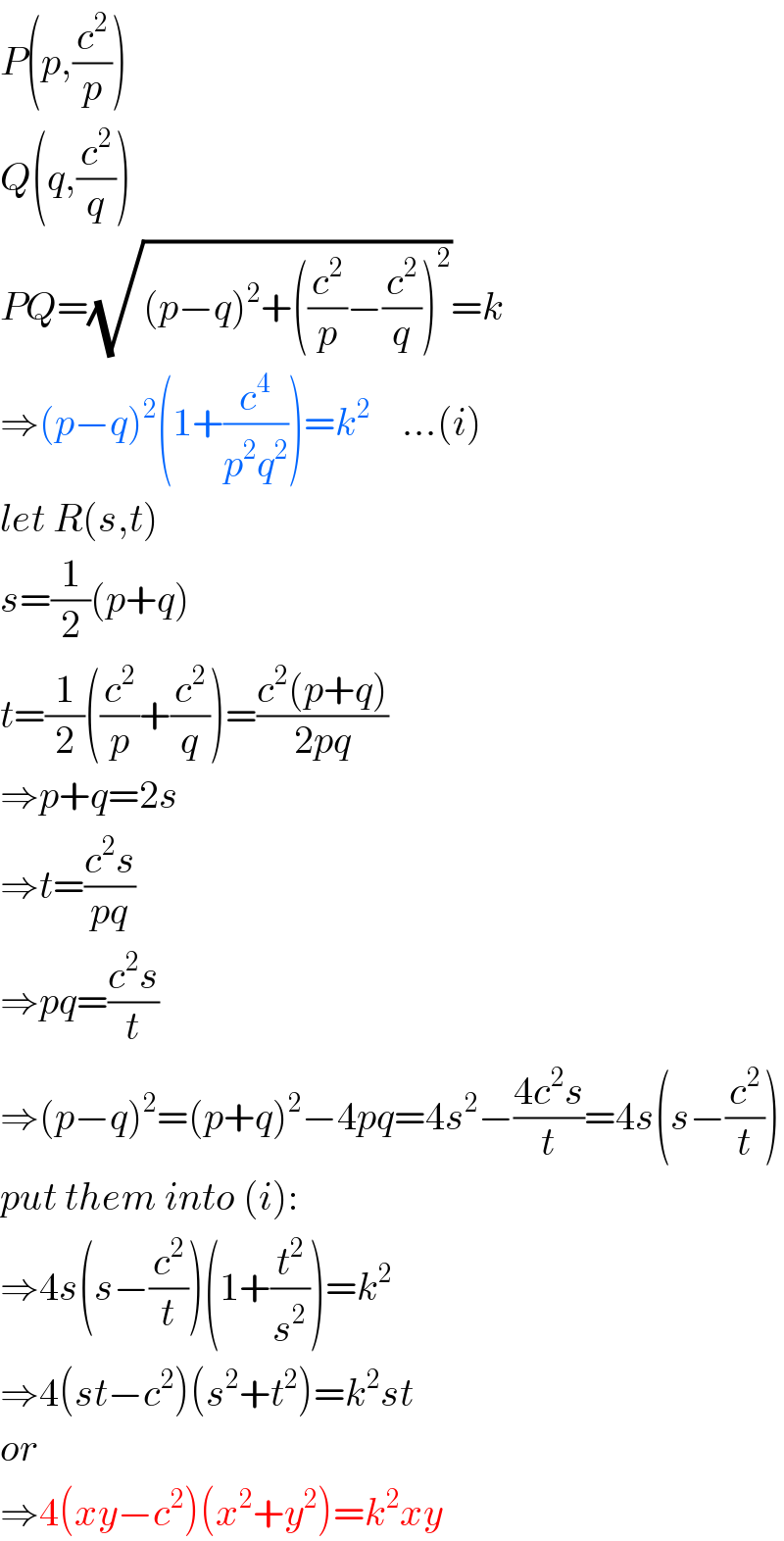 P(p,(c^2 /p))  Q(q,(c^2 /q))  PQ=(√((p−q)^2 +((c^2 /p)−(c^2 /q))^2 ))=k  ⇒(p−q)^2 (1+(c^4 /(p^2 q^2 )))=k^2     ...(i)  let R(s,t)  s=(1/2)(p+q)  t=(1/2)((c^2 /p)+(c^2 /q))=((c^2 (p+q))/(2pq))  ⇒p+q=2s  ⇒t=((c^2 s)/(pq))  ⇒pq=((c^2 s)/t)  ⇒(p−q)^2 =(p+q)^2 −4pq=4s^2 −((4c^2 s)/t)=4s(s−(c^2 /t))  put them into (i):  ⇒4s(s−(c^2 /t))(1+(t^2 /s^2 ))=k^2   ⇒4(st−c^2 )(s^2 +t^2 )=k^2 st  or  ⇒4(xy−c^2 )(x^2 +y^2 )=k^2 xy  