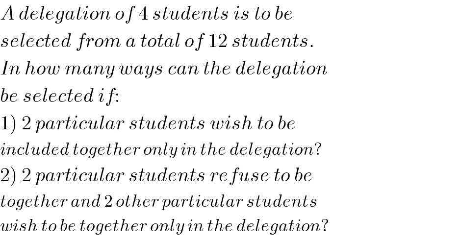 A delegation of 4 students is to be  selected from a total of 12 students.  In how many ways can the delegation  be selected if:  1) 2 particular students wish to be   included together only in the delegation?  2) 2 particular students refuse to be   together and 2 other particular students  wish to be together only in the delegation?  