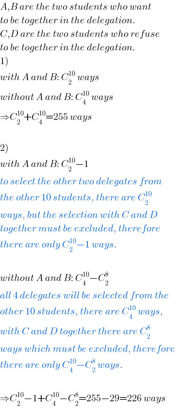 A,B are the two students who want  to be together in the delegation.  C,D are the two students who refuse  to be together in the delegation.  1)  with A and B: C_2 ^(10)  ways  without A and B: C_4 ^(10)  ways  ⇒C_2 ^(10) +C_4 ^(10) =255 ways    2)  with A and B: C_2 ^(10) −1  to select the other two delegates from  the other 10 students, there are C_2 ^(10)   ways, but the selection with C and D  together must be excluded, therefore  there are only C_2 ^(10) −1 ways.    without A and B: C_4 ^(10) −C_2 ^8   all 4 delegates will be selected from the  other 10 students, there are C_4 ^(10)  ways,  with C and D together there are C_2 ^8   ways which must be excluded, therefore  there are only C_4 ^(10) −C_2 ^8  ways.    ⇒C_2 ^(10) −1+C_4 ^(10) −C_2 ^8 =255−29=226 ways  