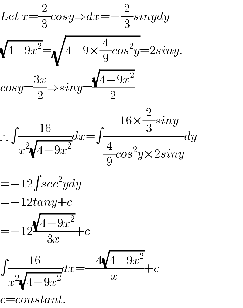 Let x=(2/3)cosy⇒dx=−(2/3)sinydy  (√(4−9x^2 ))=(√(4−9×(4/9)cos^2 y))=2siny.  cosy=((3x)/2)⇒siny=((√(4−9x^2 ))/2)  ∴ ∫((16)/(x^2 (√(4−9x^2 ))))dx=∫((−16×(2/3)siny)/((4/9)cos^2 y×2siny))dy  =−12∫sec^2 ydy  =−12tany+c  =−12((√(4−9x^2 ))/(3x))+c  ∫((16)/(x^2 (√(4−9x^2 ))))dx=((−4(√(4−9x^2 )))/x)+c  c=constant.  
