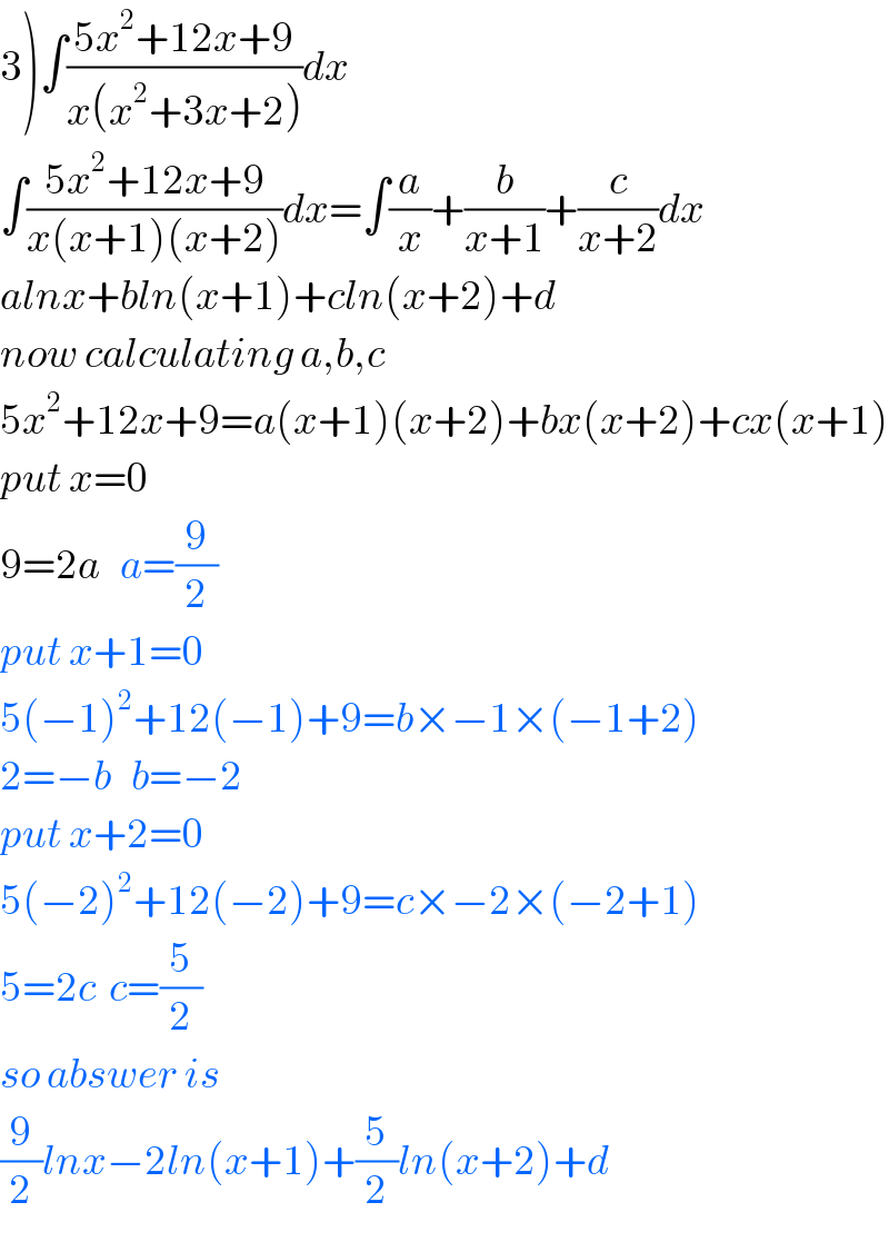 3)∫((5x^2 +12x+9)/(x(x^2 +3x+2)))dx  ∫((5x^2 +12x+9)/(x(x+1)(x+2)))dx=∫(a/x)+(b/(x+1))+(c/(x+2))dx  alnx+bln(x+1)+cln(x+2)+d  now calculating a,b,c  5x^2 +12x+9=a(x+1)(x+2)+bx(x+2)+cx(x+1)  put x=0  9=2a   a=(9/2)  put x+1=0  5(−1)^2 +12(−1)+9=b×−1×(−1+2)  2=−b   b=−2  put x+2=0  5(−2)^2 +12(−2)+9=c×−2×(−2+1)  5=2c  c=(5/2)  so abswer is  (9/2)lnx−2ln(x+1)+(5/2)ln(x+2)+d  
