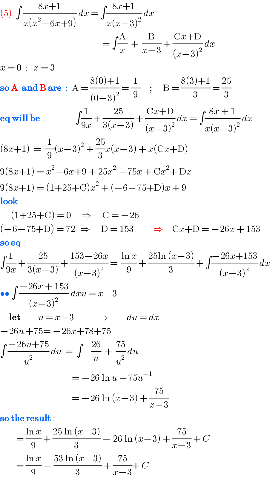 (5)  ∫ ((8x+1)/(x(x^2 −6x+9))) dx = ∫((8x+1)/(x(x−3)^2 )) dx                                                           = ∫(A/x)  +  (B/(x−3)) + ((Cx+D)/((x−3)^2 )) dx  x = 0  ;   x = 3  so A  and B are  :  A = ((8(0)+1)/((0−3)^2 )) = (1/9)     ;      B = ((8(3)+1)/3) = ((25)/3)  eq will be  :                ∫(1/(9x)) + ((25)/(3(x−3))) + ((Cx+D)/((x−3)^2 )) dx = ∫((8x + 1)/(x(x−3)^2 )) dx  (8x+1)  =  (1/9)(x−3)^2  + ((25)/3)x(x−3) + x(Cx+D)  9(8x+1) = x^2 −6x+9 + 25x^2  −75x + Cx^2 + Dx  9(8x+1) = (1+25+C)x^2  + (−6−75+D)x + 9  look :        (1+25+C) = 0      ⇒      C = −26  (−6−75+D) = 72   ⇒      D = 153           ⇒     Cx+D = −26x + 153  so eq :  ∫(1/(9x)) + ((25)/(3(x−3))) + ((153−26x)/((x−3)^2 )) =  ((ln x)/9) + ((25ln (x−3))/3) + ∫((−26x+153)/((x−3)^2 )) dx  •• ∫ ((−26x + 153)/((x−3)^2 )) dxu = x−3       let          u = x−3              ⇒          du = dx  −26u +75= −26x+78+75  ∫ ((−26u+75)/u^2 ) du  =  ∫−((26)/u)  +  ((75)/u^2 ) du                                          = −26 ln u −75u^(−1)                                            = −26 ln (x−3) + ((75)/(x−3))  so the result :           = ((ln x)/9) + ((25 ln (x−3))/3) − 26 ln (x−3) + ((75)/(x−3)) + C           = ((ln x)/9) − ((53 ln (x−3))/3) + ((75)/(x−3))+ C    