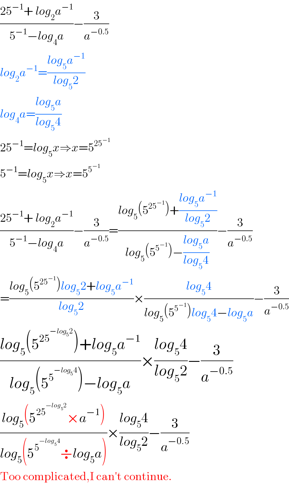 ((25^(−1) + log_2 a^(−1) )/(5^(−1) −log_4 a))−(3/a^(−0.5) )  log_2 a^(−1) =((log_5 a^(−1) )/(log_5 2))     log_4 a=((log_5 a)/(log_5 4))  25^(−1) =log_5 x⇒x=5^(25^(−1) )   5^(−1) =log_5 x⇒x=5^5^(−1)    ((25^(−1) + log_2 a^(−1) )/(5^(−1) −log_4 a))−(3/a^(−0.5) )=((log_5 (5^(25^(−1) ) )+((log_5 a^(−1) )/(log_5 2)))/(log_5 (5^5^(−1)  )−((log_5 a)/(log_5 4))))−(3/a^(−0.5) )  =((log_5 (5^(25^(−1) ) )log_5 2+log_5 a^(−1) )/(log_5 2))×((log_5 4)/(log_5 (5^5^(−1)  )log_5 4−log_5 a))−(3/a^(−0.5) )  ((log_5 (5^(25^(−log_5 2) ) )+log_5 a^(−1) )/(log_5 (5^5^(−log_5 ^ 4)  )−log_5 a))×((log_5 4)/(log_5 2))−(3/a^(−0.5) )  ((log_5 (5^(25^(−log_5 2) ) ×a^(−1) ))/(log_5 (5^5^(−log_5 ^ 4)  ÷log_5 a)))×((log_5 4)/(log_5 2))−(3/a^(−0.5) )  Too complicated,I can′t continue.  