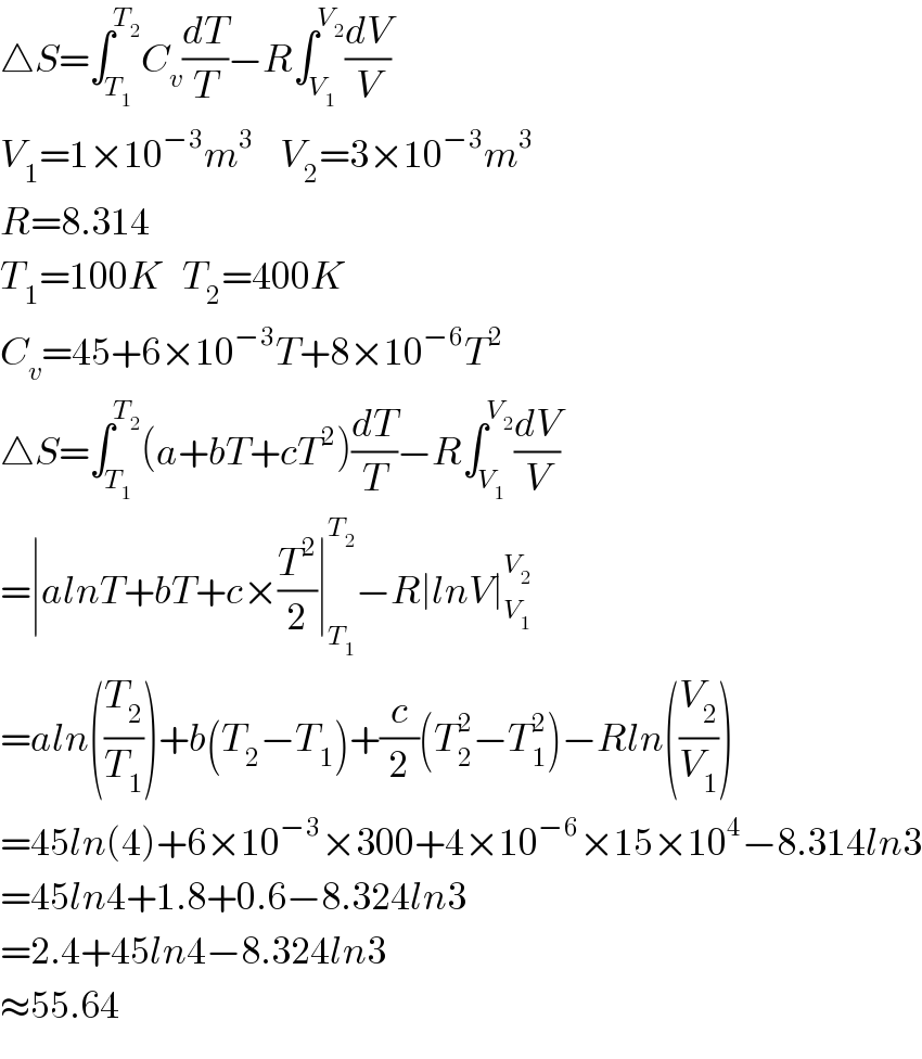 △S=∫_T_1  ^T_2  C_v (dT/T)−R∫_V_1  ^V_2  (dV/V)  V_1 =1×10^(−3) m^3     V_2 =3×10^(−3) m^3   R=8.314  T_1 =100K   T_2 =400K  C_v =45+6×10^(−3) T+8×10^(−6) T^2   △S=∫_T_1  ^T_2  (a+bT+cT^2 )(dT/T)−R∫_V_1  ^V_2  (dV/V)  =∣alnT+bT+c×(T^2 /2)∣_T_1  ^T_2  −R∣lnV∣_V_1  ^V_2    =aln((T_2 /T_1 ))+b(T_2 −T_1 )+(c/2)(T_2 ^2 −T_1 ^2 )−Rln((V_2 /V_1 ))  =45ln(4)+6×10^(−3) ×300+4×10^(−6) ×15×10^4 −8.314ln3  =45ln4+1.8+0.6−8.324ln3  =2.4+45ln4−8.324ln3  ≈55.64  